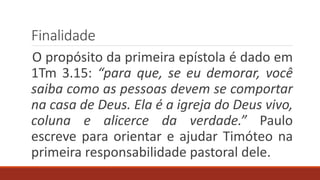 Finalidade
O propósito da primeira epístola é dado em
1Tm 3.15: “para que, se eu demorar, você
saiba como as pessoas devem se comportar
na casa de Deus. Ela é a igreja do Deus vivo,
coluna e alicerce da verdade.” Paulo
escreve para orientar e ajudar Timóteo na
primeira responsabilidade pastoral dele.
 