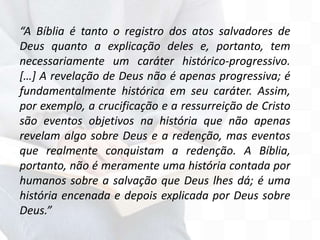 “A Bíblia é tanto o registro dos atos salvadores de
Deus quanto a explicação deles e, portanto, tem
necessariamente um caráter histórico-progressivo.
[…] A revelação de Deus não é apenas progressiva; é
fundamentalmente histórica em seu caráter. Assim,
por exemplo, a crucificação e a ressurreição de Cristo
são eventos objetivos na história que não apenas
revelam algo sobre Deus e a redenção, mas eventos
que realmente conquistam a redenção. A Bíblia,
portanto, não é meramente uma história contada por
humanos sobre a salvação que Deus lhes dá; é uma
história encenada e depois explicada por Deus sobre
Deus.”
 
