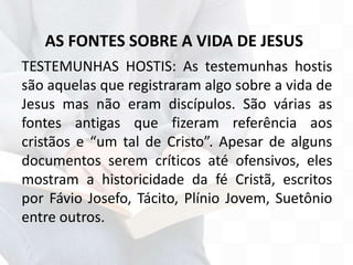 AS FONTES SOBRE A VIDA DE JESUS
TESTEMUNHAS HOSTIS: As testemunhas hostis
são aquelas que registraram algo sobre a vida de
Jesus mas não eram discípulos. São várias as
fontes antigas que fizeram referência aos
cristãos e “um tal de Cristo”. Apesar de alguns
documentos serem críticos até ofensivos, eles
mostram a historicidade da fé Cristã, escritos
por Fávio Josefo, Tácito, Plínio Jovem, Suetônio
entre outros.
 