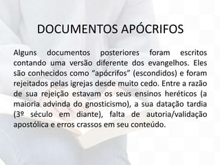 DOCUMENTOS APÓCRIFOS
Alguns documentos posteriores foram escritos
contando uma versão diferente dos evangelhos. Eles
são conhecidos como “apócrifos” (escondidos) e foram
rejeitados pelas igrejas desde muito cedo. Entre a razão
de sua rejeição estavam os seus ensinos heréticos (a
maioria advinda do gnosticismo), a sua datação tardia
(3º século em diante), falta de autoria/validação
apostólica e erros crassos em seu conteúdo.
 