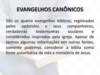 EVANGELHOS CANÔNICOS
São os quatro evangelhos bíblicos, registrados
pelos apóstolos e seus companheiros,
verdadeiras testemunhas oculares e
considerados inspirados pela igreja. Apesar de
termos algumas informações em outras fontes,
somente podemos considerar a bíblia como
fonte autoritativa da vida e ministério de Jesus.
 