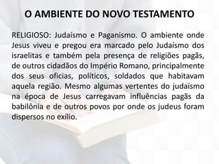 O AMBIENTE DO NOVO TESTAMENTO
RELIGIOSO: Judaísmo e Paganismo. O ambiente onde
Jesus viveu e pregou era marcado pelo Judaísmo dos
israelitas e também pela presença de religiões pagãs,
de outros cidadãos do Império Romano, principalmente
dos seus oficias, políticos, soldados que habitavam
aquela região. Mesmo algumas vertentes do judaísmo
na época de Jesus carregavam influências pagãs da
babilônia e de outros povos por onde os judeus foram
dispersos no exílio.
 