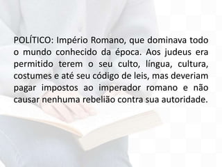 POLÍTICO: Império Romano, que dominava todo
o mundo conhecido da época. Aos judeus era
permitido terem o seu culto, língua, cultura,
costumes e até seu código de leis, mas deveriam
pagar impostos ao imperador romano e não
causar nenhuma rebelião contra sua autoridade.
 