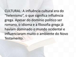 CULTURAL: A influência cultural era do
“helenismo”, o que significa influência
grega. Apesar do domínio político ser
romano, o idioma e a filosofia grega já
haviam dominado o mundo ocidental e
influenciaram muito o ambiente do Novo
Testamento.
 