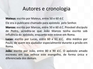 Autores e cronologia
Mateus: escrito por Mateus, entre 50 e 60 d.C
Ele era o publicano chamado para apóstolo pelo Senhor.
Marcos: escrito por Marcos, entre 50 e 60 d.C. Provável discípulo
de Pedro, acredita-se que João Marcos tenha escrito sob
influência do apóstolo, enquanto este esteve em Roma.
Lucas: escrito por Lucas, entre 60 e 61 d.C, dito médico por
Paulo, de quem era ajudador especialmente durante a prisão em
Roma.
João: escrito por João, entre 80 e 90 d.C. O apóstolo amado
escreveu em sua velhice este evangelho, de forma única e
diferenciada dos demais.
 