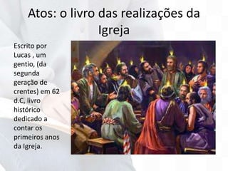 Atos: o livro das realizações da
Igreja
Escrito por
Lucas , um
gentio, (da
segunda
geração de
crentes) em 62
d.C, livro
histórico
dedicado a
contar os
primeiros anos
da Igreja.
 