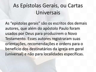 As “epístolas gerais” são os escritos dos demais
autores, que além do apóstolo Paulo foram
usados por Deus para produzirem o Novo
Testamento. Esses autores registraram suas
orientações, recomendações e ordens para o
benefício dos destinatários da igreja em geral
(universal) e não para localidades específicas.
As Epístolas Gerais, ou Cartas
Universais
 