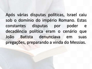Após várias disputas políticas, Israel caiu
sob o domínio do império Romano. Estas
constantes disputas por poder e
decadência política eram o cenário que
João Batista denunciava em suas
pregações, preparando a vinda do Messias.
 