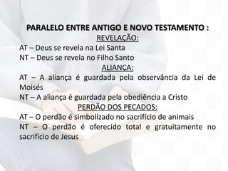 PARALELO ENTRE ANTIGO E NOVO TESTAMENTO :
REVELAÇÃO:
AT – Deus se revela na Lei Santa
NT – Deus se revela no Filho Santo
ALIANÇA:
AT – A aliança é guardada pela observância da Lei de
Moisés
NT – A aliança é guardada pela obediência a Cristo
PERDÃO DOS PECADOS:
AT – O perdão é simbolizado no sacrifício de animais
NT – O perdão é oferecido total e gratuitamente no
sacrifício de Jesus
 