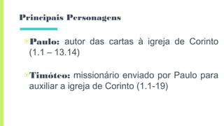 Principais Personagens
▣Paulo: autor das cartas à igreja de Corinto
(1.1 – 13.14)
▣Timóteo: missionário enviado por Paulo para
auxiliar a igreja de Corinto (1.1-19)
 