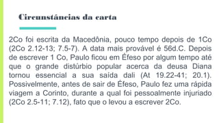 Circunstâncias da carta
2Co foi escrita da Macedônia, pouco tempo depois de 1Co
(2Co 2.12-13; 7.5-7). A data mais provável é 56d.C. Depois
de escrever 1 Co, Paulo ficou em Éfeso por algum tempo até
que o grande distúrbio popular acerca da deusa Diana
tornou essencial a sua saída dali (At 19.22-41; 20.1).
Possivelmente, antes de sair de Éfeso, Paulo fez uma rápida
viagem a Corinto, durante a qual foi pessoalmente injuriado
(2Co 2.5-11; 7.12), fato que o levou a escrever 2Co.
 