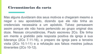 Circunstâncias da carta
Mas alguns duvidaram dos seus motivos e chegaram mesmo a
negar o seu apostolado, dizendo que ele não tinha as
credenciais necessária a um apóstolo. Talvez pensassem
assim porque ele não havia pertencido ao grupo original dos
doze. Nessas circunstâncias, Paulo escreveu 2Co. Ele tinha
em mente a gratidão pela resposta positiva da igreja à sua
liderança (2Co 7.11-16), o preparo da igreja para a terceira
visita (2Co 10.1-11) e a refutação aos falsos mestres judeus
itinerantes (2Co 10-12).
 