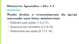 Ministério Apostólico – 2Co 1-7
▣Paulo desfaz o ressentimento da igreja
narrando suas lutas ministeriais
– Defende suas ações (1.3-2.17)
– Descreve seu ministério (3.1-6.10)
– Desenvolve seu apelo (6.11-7.16)
 