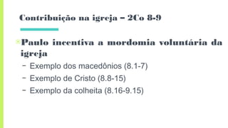 Contribuição na igreja – 2Co 8-9
▣Paulo incentiva a mordomia voluntária da
igreja
– Exemplo dos macedônios (8.1-7)
– Exemplo de Cristo (8.8-15)
– Exemplo da colheita (8.16-9.15)
 