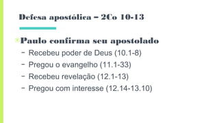 Defesa apostólica – 2Co 10-13
▣Paulo confirma seu apostolado
– Recebeu poder de Deus (10.1-8)
– Pregou o evangelho (11.1-33)
– Recebeu revelação (12.1-13)
– Pregou com interesse (12.14-13.10)
 