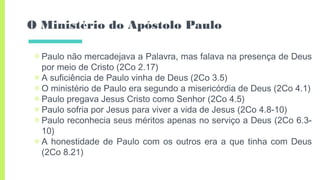 O Ministério do Apóstolo Paulo
▣ Paulo não mercadejava a Palavra, mas falava na presença de Deus
por meio de Cristo (2Co 2.17)
▣ A suficiência de Paulo vinha de Deus (2Co 3.5)
▣ O ministério de Paulo era segundo a misericórdia de Deus (2Co 4.1)
▣ Paulo pregava Jesus Cristo como Senhor (2Co 4.5)
▣ Paulo sofria por Jesus para viver a vida de Jesus (2Co 4.8-10)
▣ Paulo reconhecia seus méritos apenas no serviço a Deus (2Co 6.3-
10)
▣ A honestidade de Paulo com os outros era a que tinha com Deus
(2Co 8.21)
 