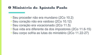 O Ministério do Apóstolo Paulo
▣Seu proceder não era mundano (2Co 10.2)
▣Seu coração não era vaidoso (2Co 10.12)
▣Seu coração era vocacionado (2Co 11.5)
▣Sua vida era diferente da dos impostores (2Co 11.6-15)
▣Seu corpo sofria as lutas do ministério (2Co 11.22-27)
 