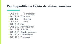 Paulo qualifica a Cristo de várias maneiras
▣ 2Co 1.5: Consolador
▣ 2Co 2.14: Triunfante
▣ 2Co 4.5: Senhor
▣ 2Co 4.6: Luz
▣ 2Co 5.10: Juiz
▣ 2Co 5.19: Reconciliador
▣ 2Co 5.21: Substituto
▣ 2Co 9.15: Doador de dons
▣ 2Co 10.7: Dono de nós
▣ 2Co 12.9: Poderoso
 