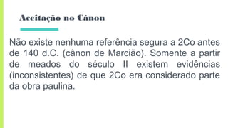 Aceitação no Cânon
Não existe nenhuma referência segura a 2Co antes
de 140 d.C. (cânon de Marcião). Somente a partir
de meados do século II existem evidências
(inconsistentes) de que 2Co era considerado parte
da obra paulina.
 