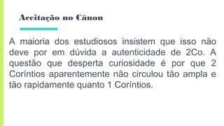 Aceitação no Cânon
A maioria dos estudiosos insistem que isso não
deve por em dúvida a autenticidade de 2Co. A
questão que desperta curiosidade é por que 2
Coríntios aparentemente não circulou tão ampla e
tão rapidamente quanto 1 Coríntios.
 