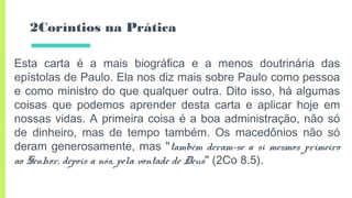 2Coríntios na Prática
Esta carta é a mais biográfica e a menos doutrinária das
epístolas de Paulo. Ela nos diz mais sobre Paulo como pessoa
e como ministro do que qualquer outra. Dito isso, há algumas
coisas que podemos aprender desta carta e aplicar hoje em
nossas vidas. A primeira coisa é a boa administração, não só
de dinheiro, mas de tempo também. Os macedônios não só
deram generosamente, mas "também deram-se a si mesmos primeiro
ao Senhor, depois a nós, pela vontade de Deus" (2Co 8.5).
 
