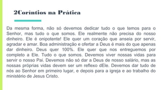 2Coríntios na Prática
Da mesma forma, não só devemos dedicar tudo o que temos para o
Senhor, mas tudo o que somos. Ele realmente não precisa do nosso
dinheiro. Ele é onipotente! Ele quer um coração que anseia por servir,
agradar e amar. Boa administração e ofertar a Deus é mais do que apenas
dar dinheiro. Deus quer 100%. Ele quer que nos entreguemos por
completo a Ele. Tudo o que somos. Devemos viver nossas vidas para
servir o nosso Pai. Devemos não só dar a Deus de nosso salário, mas as
nossas próprias vidas devem ser um reflexo dEle. Devemos dar tudo de
nós ao Senhor em primeiro lugar, e depois para a igreja e ao trabalho do
ministério de Jesus Cristo.
 