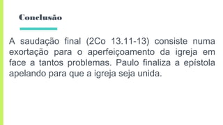 Conclusão
A saudação final (2Co 13.11-13) consiste numa
exortação para o aperfeiçoamento da igreja em
face a tantos problemas. Paulo finaliza a epístola
apelando para que a igreja seja unida.
 