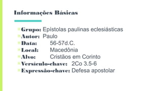 Informações Básicas
▣Grupo: Epístolas paulinas eclesiásticas
▣Autor: Paulo
▣Data: 56-57d.C.
▣Local: Macedônia
▣Alvo: Cristãos em Corinto
▣Versículo-chave: 2Co 3.5-6
▣Expressão-chave: Defesa apostolar
 