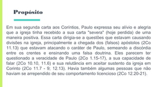 Propósito
Em sua segunda carta aos Coríntios, Paulo expressa seu alívio e alegria
que a igreja tinha recebido a sua carta "severa" (hoje perdida) de uma
maneira positiva. Essa carta dirigia-se a questões que estavam causando
divisões na igreja, principalmente a chegada dos (falsos) apóstolos (2Co
11.13) que estavam atacando o caráter de Paulo, semeando a discórdia
entre os crentes e ensinando uma falsa doutrina. Eles parecem ter
questionado a veracidade de Paulo (2Co 1.15-17), a sua capacidade de
falar (2Co 10.10, 11.6) e sua relutância em aceitar sustento da igreja em
Corinto (2Co 11.7 - 9; 12.13). Havia também algumas pessoas que não
haviam se arrependido de seu comportamento licencioso (2Co 12.20-21).
 
