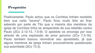 Propósito
Positivamente, Paulo achou que os Coríntios tinham recebido
bem sua carta "severa". Paulo ficou muito feliz ao ficar
sabendo por parte de Tito que a maioria dos membros da
igreja de Coríntios tinha se arrependido de sua rebelião contra
Paulo (2Co 2.12-13, 7.5-9). O apóstolo os encoraja por isso
através de uma expressão de amor genuíno (2Co 7.3-16).
Paulo também buscou reivindicar seu apostolado, já que
alguns membros da igreja tinham provavelmente questionado
sua autoridade (2Co 13.3).
 
