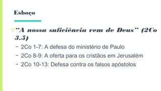 Esboço
▣“A nossa suficiência vem de Deus” (2Co
3.5)
– 2Co 1-7: A defesa do ministério de Paulo
– 2Co 8-9: A oferta para os cristãos em Jerusalém
– 2Co 10-13: Defesa contra os falsos apóstolos
 
