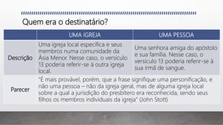 Quem era o destinatário?
UMA IGREJA UMA PESSOA
Descrição
Uma igreja local específica e seus
membros numa comunidade da
Ásia Menor. Nesse caso, o versículo
13 poderia referir-se à outra igreja
local.
Uma senhora amiga do apóstolo
e sua família. Nesse caso, o
versículo 13 poderia referir-se à
sua irmã de sangue.
Parecer
“É mais provável, porém, que a frase signifique uma personificação, e
não uma pessoa – não da igreja geral, mas de alguma igreja local
sobre a qual a jurisdição do presbítero era reconhecida, sendo seus
filhos os membros individuais da igreja” (John Stott)
 