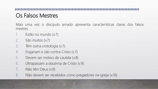 Os Falsos Mestres
Mais uma vez o discípulo amado apresenta características claras dos falsos
mestres.
1. Estão no mundo (v.7)
2. São muitos (v.7)
3. Têm outra cristologia (v.7)
4. Enganam e são contra Cristo (v.7)
5. Devem ser motivo de cautela (v.8)
6. Ultrapassam a doutrina de Cristo (v.9)
7. Não têm Deus (v.9)
8. Não devem ser recebidos como pregadores na igreja (v.10)
 