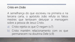 Cristo em 2João
A semelhança do que escreveu na primeira e na
terceira carta, o apóstolo João refuta os falsos
mestres que tentavam deturpar a mensagem
sobre a pessoa de Jesus Cristo.
a) Cristo rejeita os que O negam (v.7)
b) Cristo mantém relacionamento com os que
permanecem na doutrina Dele (v.9)
 