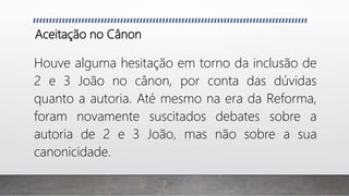 Aceitação no Cânon
Houve alguma hesitação em torno da inclusão de
2 e 3 João no cânon, por conta das dúvidas
quanto a autoria. Até mesmo na era da Reforma,
foram novamente suscitados debates sobre a
autoria de 2 e 3 João, mas não sobre a sua
canonicidade.
 
