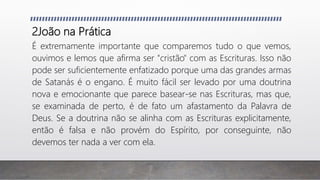 2João na Prática
É extremamente importante que comparemos tudo o que vemos,
ouvimos e lemos que afirma ser "cristão" com as Escrituras. Isso não
pode ser suficientemente enfatizado porque uma das grandes armas
de Satanás é o engano. É muito fácil ser levado por uma doutrina
nova e emocionante que parece basear-se nas Escrituras, mas que,
se examinada de perto, é de fato um afastamento da Palavra de
Deus. Se a doutrina não se alinha com as Escrituras explicitamente,
então é falsa e não provém do Espírito, por conseguinte, não
devemos ter nada a ver com ela.
 