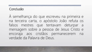 Conclusão
À semelhança do que escreveu na primeira e
na terceira carta, o apóstolo João refuta os
falsos mestres que tentavam deturpar a
mensagem sobre a pessoa de Jesus Cristo e
encoraja aos cristãos permanecerem na
verdade da Palavra de Deus.
 