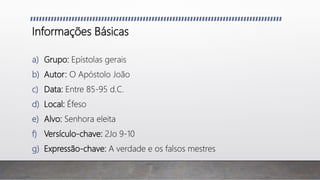 Informações Básicas
a) Grupo: Epístolas gerais
b) Autor: O Apóstolo João
c) Data: Entre 85-95 d.C.
d) Local: Éfeso
e) Alvo: Senhora eleita
f) Versículo-chave: 2Jo 9-10
g) Expressão-chave: A verdade e os falsos mestres
 