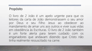 Propósito
O livro de 2 João é um apelo urgente para que os
leitores da carta de João demonstrassem o seu amor
por Deus e seu Filho Jesus ao obedecer ao
mandamento de amar uns aos outros e viver suas vidas
em obediência às Escrituras. O livro de 2 João também
é um forte alerta para terem cuidado com os
enganadores que andavam dizendo que Cristo não
tinha realmente ressuscitado na carne.
 