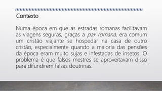 Contexto
Numa época em que as estradas romanas facilitavam
as viagens seguras, graças a pax romana, era comum
um cristão viajante se hospedar na casa de outro
cristão, especialmente quando a maioria das pensões
da época eram muito sujas e infestadas de insetos. O
problema é que falsos mestres se aproveitavam disso
para difundirem falsas doutrinas.
 