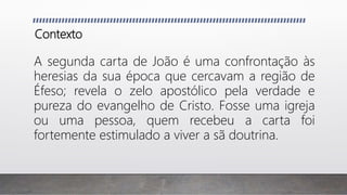 Contexto
A segunda carta de João é uma confrontação às
heresias da sua época que cercavam a região de
Éfeso; revela o zelo apostólico pela verdade e
pureza do evangelho de Cristo. Fosse uma igreja
ou uma pessoa, quem recebeu a carta foi
fortemente estimulado a viver a sã doutrina.
 