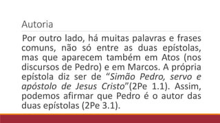 Autoria
Por outro lado, há muitas palavras e frases
comuns, não só entre as duas epístolas,
mas que aparecem também em Atos (nos
discursos de Pedro) e em Marcos. A própria
epístola diz ser de “Simão Pedro, servo e
apóstolo de Jesus Cristo”(2Pe 1.1). Assim,
podemos afirmar que Pedro é o autor das
duas epístolas (2Pe 3.1).
 