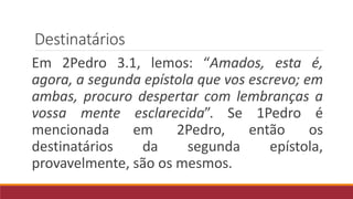 Destinatários
Em 2Pedro 3.1, lemos: “Amados, esta é,
agora, a segunda epístola que vos escrevo; em
ambas, procuro despertar com lembranças a
vossa mente esclarecida”. Se 1Pedro é
mencionada em 2Pedro, então os
destinatários da segunda epístola,
provavelmente, são os mesmos.
 