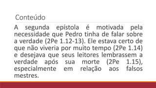 Conteúdo
A segunda epístola é motivada pela
necessidade que Pedro tinha de falar sobre
a verdade (2Pe 1.12-13). Ele estava certo de
que não viveria por muito tempo (2Pe 1.14)
e desejava que seus leitores lembrassem a
verdade após sua morte (2Pe 1.15),
especialmente em relação aos falsos
mestres.
 