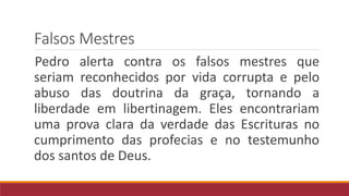 Falsos Mestres
Pedro alerta contra os falsos mestres que
seriam reconhecidos por vida corrupta e pelo
abuso das doutrina da graça, tornando a
liberdade em libertinagem. Eles encontrariam
uma prova clara da verdade das Escrituras no
cumprimento das profecias e no testemunho
dos santos de Deus.
 