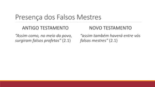 Presença dos Falsos Mestres
ANTIGO TESTAMENTO
“Assim como, no meio do povo,
surgiram falsos profetas” (2.1)
NOVO TESTAMENTO
“assim também haverá entre vós
falsos mestres” (2.1)
 