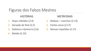 Figuras dos Falsos Mestres
HISTÓRIAS
1. Anjos rebeldes (2.4)
2. Geração de Noé (2.5)
3. Sodoma e Gomorra (2.6)
4. Balaão (2.15)
METÁFORAS
1. Nódoas – manchas (2.13)
2. Fontes secas (2.17)
3. Névoas impelidas (2.17)
 