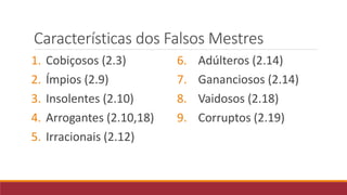 Características dos Falsos Mestres
1. Cobiçosos (2.3)
2. Ímpios (2.9)
3. Insolentes (2.10)
4. Arrogantes (2.10,18)
5. Irracionais (2.12)
6. Adúlteros (2.14)
7. Gananciosos (2.14)
8. Vaidosos (2.18)
9. Corruptos (2.19)
 