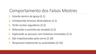 Comportamento dos Falsos Mestres
1. Estarão dentro da igreja (2.1)
2. Introduzirão heresias destruidoras (2.1)
3. Terão muitos seguidores (2.2)
4. Difamarão o caminho da verdade (2.2)
5. Explorarão as pessoas com histórias inventadas (2.3)
6. São impulsionados pela carne (2.10)
7. Desprezam totalmente as autoridades (2.10)
 