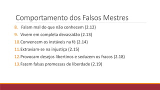 Comportamento dos Falsos Mestres
8. Falam mal do que não conhecem (2.12)
9. Vivem em completa devassidão (2.13)
10.Convencem os instáveis na fé (2.14)
11.Extraviam-se na injustiça (2.15)
12.Provocam desejos libertinos e seduzem os fracos (2.18)
13.Fazem falsas promessas de liberdade (2.19)
 